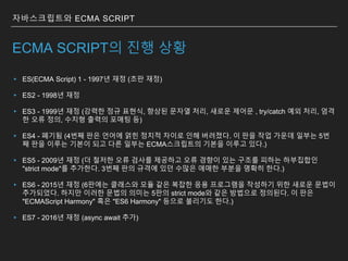 ECMA SCRIPT의 진행 상황
▸ ES(ECMA Script) 1 - 1997년 재정 (초판 재정)
▸ ES2 - 1998년 재정
▸ ES3 - 1999년 재정 (강력한 정규 표현식, 향상된 문자열 처리, 새로운 제어문 , try/catch 예외 처리, 엄격
한 오류 정의, 수치형 출력의 포매팅 등)
▸ ES4 - 폐기됨 (4번째 판은 언어에 얽힌 정치적 차이로 인해 버려졌다. 이 판을 작업 가운데 일부는 5번
째 판을 이루는 기본이 되고 다른 일부는 ECMA스크립트의 기본을 이루고 있다.)
▸ ES5 - 2009년 재정 (더 철저한 오류 검사를 제공하고 오류 경향이 있는 구조를 피하는 하부집합인
"strict mode"를 추가한다. 3번째 판의 규격에 있던 수많은 애매한 부분을 명확히 한다.)
▸ ES6 - 2015년 재정 (6판에는 클래스와 모듈 같은 복잡한 응용 프로그램을 작성하기 위한 새로운 문법이
추가되었다. 하지만 이러한 문법의 의미는 5판의 strict mode와 같은 방법으로 정의된다. 이 판은
"ECMAScript Harmony" 혹은 "ES6 Harmony" 등으로 불리기도 한다.)
▸ ES7 - 2016년 재정 (async await 추가)
자바스크립트와 ECMA SCRIPT
 
