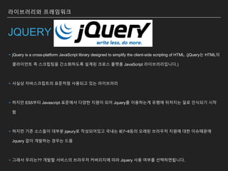 라이브러리와 프레임워크
JQUERY
▸jQuery is a cross-platform JavaScript library designed to simplify the client-side scripting of HTML. (jQuery는 HTML의
클라이언트 측 스크립팅을 간소화하도록 설계된 크로스 플랫폼 JavaScript 라이브러리입니다.)
▸사실상 자바스크립트의 표준처럼 사용되고 있는 라이브러리
▸하지만 ES5부터 Javascript 표준에서 다양한 지원이 되어 Jquery를 이용하는게 유행에 뒤처지는 일로 인식되기 시작
함
▸하지만 기존 소스들이 대부분 jqeury로 작성되어있고 국내는 IE7~8등의 오래된 브라우저 지원에 대한 이슈때문에
Jquery 없이 개발하는 경우는 드뭄
▸그래서 우리는?? 개발할 서비스의 브라우저 커버리지에 따라 Jquery 사용 여부를 선택하면됩니다.
 