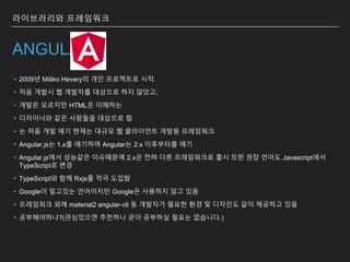 ANGULAR
▸2009년 Miško Hevery의 개인 프로젝트로 시작.
▸처음 개발시 웹 개발자를 대상으로 하지 않았고,
▸개발은 모르지만 HTML은 이해하는
▸디자이너와 같은 사람들을 대상으로 함
▸는 처음 개발 얘기 현재는 대규모 웹 클라이언트 개발용 프레임워크
▸Angular.js는 1.x를 얘기하며 Angular는 2.x 이후부터를 얘기
▸Angular.js에서 성능같은 이슈때문에 2.x은 전혀 다른 프레임워크로 출시 또한 권장 언어도 Javascript에서
TypeScript로 변경
▸TypeScript와 함께 Rxjs를 적극 도입함
▸Google이 밀고있는 언어이지만 Google은 사용하지 않고 있음
▸프레임워크 외에 material2 angular-cli 등 개발자가 필요한 환경 및 디자인도 같이 제공하고 있음
▸공부해야하나?(관심있으면 추천하나 굳이 공부하실 필요는 없습니다.)
라이브러리와 프레임워크
 