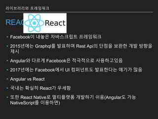REACT
▸Facebook이 내놓은 자바스크립트 프레임워크
▸2015년에는 Graphql를 발표하며 Rest Api의 단점을 보완한 개발 방향을
제시
▸Angular와 다르게 Facebook은 적극적으로 사용하고있음
▸2017년에는 Facebook에서 UI 컴퍼넌트도 발표한다는 얘기가 많음
▸Angular vs React
▸국내는 확실히 React가 우세함
▸또한 React Native로 멀티플랫폼 개발하기 쉬움(Angular도 가능
NativeScript를 이용하면)
라이브러리와 프레임워크
 