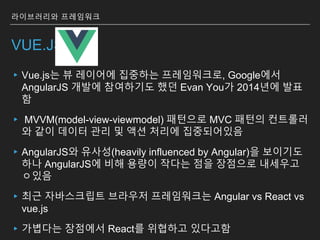 VUE.JS
▸Vue.js는 뷰 레이어에 집중하는 프레임워크로, Google에서
AngularJS 개발에 참여하기도 했던 Evan You가 2014년에 발표
함
▸ MVVM(model-view-viewmodel) 패턴으로 MVC 패턴의 컨트롤러
와 같이 데이터 관리 및 액션 처리에 집중되어있음
▸AngularJS와 유사성(heavily influenced by Angular)을 보이기도
하나 AngularJS에 비해 용량이 작다는 점을 장점으로 내세우고
ㅇ있음
▸최근 자바스크립트 브라우저 프레임워크는 Angular vs React vs
vue.js
▸가볍다는 장점에서 React를 위협하고 있다고함
라이브러리와 프레임워크
 