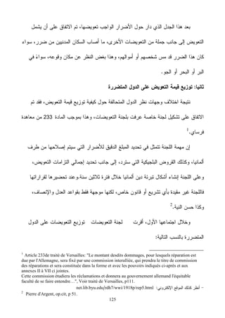 125
233
1
Article 233de traité de Versailles: "Le montant desdits dommages, pour lesquels réparation est
due par l'Allemagne, sera fixé par une commission interalliée, qui prendra le titre de commission
des réparations et sera constituée dans la forme et avec les pouvoirs indiqués ci-après et aux
annexes II à VII ci jointes.
Cette commission étudiera les réclamations et donnera au gouvernement allemand l'équitable
faculté de se faire entendre…", Voir traité de Versailles, p111.
rdh7/wwi/1918p/rep5.htmlnet.lib.byu.edu
2
Pierre d'Argent, op.cit, p 51.
 