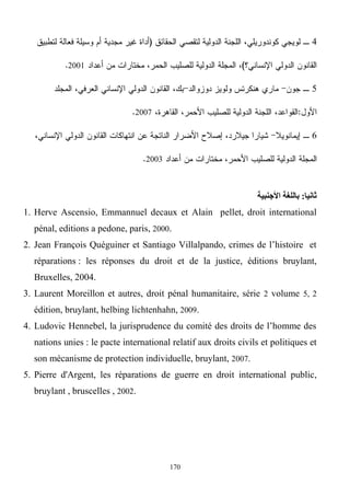 170
4
2001
5
2007
6
2003
‫ثانيا‬:‫األجنبية‬ ‫باللغة‬
1. Herve Ascensio, Emmannuel decaux et Alain pellet, droit international
pénal, editions a pedone, paris, 2000.
2. Jean François Quéguiner et Santiago Villalpando, crimes de l’histoire et
réparations : les réponses du droit et de la justice, éditions bruylant,
Bruxelles, 2004.
3. Laurent Moreillon et autres, droit pénal humanitaire, série 2 volume 5, 2
édition, bruylant, helbing lichtenhahn, 2009.
4. Ludovic Hennebel, la jurisprudence du comité des droits de l’homme des
nations unies : le pacte international relatif aux droits civils et politiques et
son mécanisme de protection individuelle, bruylant, 2007.
5. Pierre d'Argent, les réparations de guerre en droit international public,
bruylant , bruscelles , 2002.
 