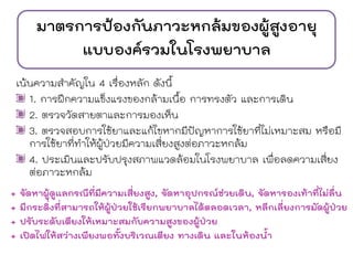 มาตรการป้องกันภาวะหกล้มของผู้สูงอายุ
แบบองค์รวมในโรงพยาบาล
เน้นความสาคัญใน 4 เรื่องหลัก ดังนี้
1. การฝึกความแข็งแรงของกล้ามเนื้อ การทรงตัว และการเดิน
2. ตรวจวัดสายตาและการมองเห็น
3. ตรวจสอบการใช้ยาและแก้ไขหากมีปัญหาการใช้ยาที่ไม่เหมาะสม หรือมี
การใช้ยาที่ทาให้ผู้ป่วยมีความเสี่ยงสูงต่อภาวะหกล้ม
4. ประเมินและปรับปรุงสภาพแวดล้อมในโรงพยาบาล เพื่อลดความเสี่ยง
ต่อภาวะหกล้ม
+ จัดหาผู้ดูแลกรณีที่มีความเสี่ยงสูง, จัดหาอุปกรณ์ช่วยเดิน, จัดหารองเท้าที่ไม่ลื่น
+ มีกระดิ่งที่สามารถให้ผู้ป่วยใช้เรียกพยาบาลได้ตลอดเวลา, หลีกเลี่ยงการมัดผู้ป่วย
+ ปรับระดับเตียงให้เหมาะสมกับความสูงของผู้ป่วย
+ เปิดไฟให้สว่างเพียงพอทั้งบริเวณเตียง ทางเดิน และในห้องน้า
 