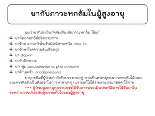 ยากับภาวะหกล้มในผู้สูงอายุ
พบว่ายาที่มักเป็นปัจจัยเสี่ยงต่อภาวะหกล้ม ได้แก่
ยาที่ออกฤทธิ์ต่อจิตประสาท
ยารักษาภาวะหัวใจเต้นผิดจังหวะชนิด class 1a
ยารักษาโรคความดันเลือดสูง
ยา digoxin
ยาขับปัสสาวะ
ยากลุ่ม benzodiazepine, phenothiazine
ยาต้านเศร้า (antidepressant)
ยาทุกชนิดที่ผู้ป่วยกาลังรับประทานอยู่ อาจเป็นสาเหตุของภาวะหกล้มได้เสมอ
และควรคิดถึงเป็นสิ่งแรกในการหาสาเหตุ เพราะแก้ไขได้ง่ายและประหยัดค่าใช้จ่าย
*** ผู้ป่วยสูงอายุทุกรายควรได้รับการประเมินประวัติการได้รับยาใน
ระหว่างการประเมินสุขภาพทั่วไปของผู้สูงอายุ
 