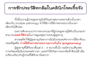 การซักประวัติหกล้มในคลินิกโรคเรื้อรัง
ทั้งนี้เพราะผู้ป่วยสูงอายุมักมีปัญหาสุขภาพหลายด้านในเวลา
เดียวกัน (multiple pathology) ทาให้มีการใช้ยาหลายขนานในเวลา
เดียวกันได้บ่อย
ผลการศึกษาพบว่าการทบทวนยาที่ผู้ป่วยสูงอายุได้รับเป็นประจา
สามารถลดค่าใช้จ่ายในการดูแลสุขภาพของผู้สูงอายุ
สาเหตุที่ทาให้ผู้สูงอายุเกิดอาการไม่พึงประสงค์จากการใช้ยาที่พบ
บ่อยที่สุดคือ การได้รับยาหลายขนานมากเกินไป (polypharmacy)
ผู้สูงอายุที่ได้รับยาตั้งแต่ 3 - 4 ขนานขึ้นไป จะมีความเสี่ยงต่อ
การเกิดผลไม่พึงประสงค์จากยา และทาให้เกิดภาวะหกล้มซ้าซ้อนได้ เมื่อ
เปรียบเทียบกับผู้ป่วยที่ได้รับยาน้อยกว่า
 