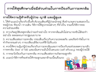 การให้สุขศึกษาเพื่อมีส่วนร่วมในการป้องกันภาวะหกล้ม
การให้ความรู้สาหรับผู้ป่วย ญาติ และผู้ดูแล
1. ให้คาแนะนาเกี่ยวกับพื้นที่บริเวณเตียงที่ผู้ป่วยพักอยู่ สิ่งอานวยความสะดวกใน
หอผู้ป่วย ห้องน้า ทางเดิน วิธีการใช้อุปกรณ์ต่างๆ ที่จาเป็น รวมทั้งวิธีการขอ
ความช่วยเหลือ
2. หากเกิดอุบัติเหตุหกล้มว่าจะทาอย่างไร หากหกล้มแล้วไม่สามารถยืนได้จะทา
อย่างไร ตลอดจนการปฐมพยาบาล
3. ความเสี่ยงต่อภาวะหกล้ม ประเด็นเกี่ยวกับความปลอดภัย และข้อจากัดในการ
ทากิจกรรมต่างๆ การเปลี่ยนอิริยาบถที่ช้าไม่รีบเร่ง
4. ควรให้ความรู้แก่ผู้ป่วยเกี่ยวกับภาวะหกล้มและการป้องกันจะช่วยลดความกลัว
การหกล้ม (fear of fall) และเพิ่มความมั่นใจในตนเอง (self efficacy) ของผู้ป่วยได้
5. การระวังป้องกันภาวะหกล้ม ความเสี่ยงต่อการเกิดกระดูกหัก
6. แนะนาวิธีการที่จะช่วยให้กระดูกและกล้ามเนื้อแข็งแรง
 