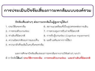 การประเมินปัจจัยเสี่ยงภาวะหกล้มแบบองค์รวม
ปัจจัยเสี่ยงต่างๆ ต่อภาวะหกล้มในผู้สูงอายุได้แก่
1. ประวัติเคยหกล้ม 6. สภาพแวดล้อมที่เป็นอุปสรรคต่อการเดิน
2. การทรงตัวบกพร่อง 7. การควบคุมการขับถ่ายที่ผิดปกติ
3. ท่าเดินที่ผิดปกติ 8. การรับรู้บกพร่อง (Cognitive impairment)
4. ความผิดปกติของการมองเห็น 9. ผลข้างเคียงจากการใช้ยา
5. ความกลัวที่จะล้มในคนที่เคยหกล้ม
ผลการศึกษาปัจจัยเสี่ยงของภาวะหกล้มจากงานวิจัยต่างๆ พบว่า
มี 3 ปัจจัยได้แก่ ประวัติการหกล้ม การทรงตัวบกพร่อง และท่าเดินที่ผิดปกติ
 