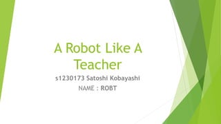 A Robot Like A
Teacher
s1230173 Satoshi Kobayashi
NAME : ROBT
 