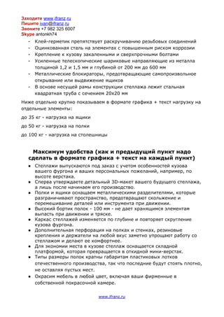 Заходите​​www​.​ifranz​.​ru
Пишите​​ivan​@​ifranz​.​ru
Звонит​е +7 982 325 6007
Skype​antonkh74
- Клей-герметик препятствует раскручиванию резьбовых соединений
- Оцинкованная сталь на элементах с повышенным риском коррозии
- Крепление к кузову закаленными и сверхпрочными болтами
- Усиленные телескопические шариковые направляющие из металла
толщиной 1,2 и 1,5 мм и глубиной от 200 мм до 600 мм
- Металлические блокираторы, предотвращающие самопроизвольное
открывание или выдвижение ящиков
- В основе несущей рамы конструкции стеллажа лежит стальная
квадратная труба с сечением 20х20 мм
Ниже отдельно крупно показываем в формате графика + текст нагрузку на
отдельные элементы:
до 35 кг - нагрузка на ящики
до 50 кг - нагрузка на полки
до 100 кг - нагрузка на столешницы
Максимум удобства (как и предыдущий пункт надо
сделать в формате графика + текст на каждый пункт)
● Стеллажи выпускаются под заказ с учетом особенностей кузова
вашего фургона и ваших персональных пожеланий, например, по
высоте верстака.
● Сперва утверждаете детальный 3D-макет вашего будущего стеллажа,
а лишь после начинаем его производство.
● Полки и ящики оснащаем металлическими разделителями, которые
разграничивают пространство, предотвращают скольжение и
перемешивание деталей или инструмента при движении.
● Высокий бортик полок - 100 мм - не дает хранящимся элементам
выпасть при движении и тряске.
● Каркас стеллажей изменяется по глубине и повторяет скругление
кузова фургона.
● Дополнительная перфорация на полках и стенках, резиновые
крепления и держатели на любой вкус заметно упрощают работу со
стеллажом и делают ее комфортнее.
● Для экономии места в кузове стеллаж оснащается складной
платформой, которая превращается в откидной мини-верстак.
● Типы размеры полок кратны габаритам пластиковых лотков
отечественного производства, так что последние будут стоять плотно,
не оставляя пустых мест.
● Окрасим мебель в любой цвет, включая ваши фирменные в
собственной покрасочной камере.
www.ifranz.ru
 