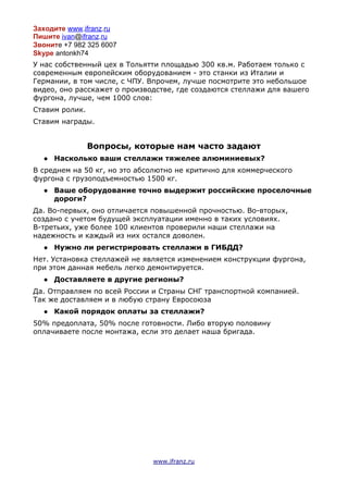 Заходите​​www​.​ifranz​.​ru
Пишите​​ivan​@​ifranz​.​ru
Звонит​е +7 982 325 6007
Skype​antonkh74
У нас собственный цех в Тольятти площадью 300 кв.м. Работаем только с
современным европейским оборудованием - это станки из Италии и
Германии, в том числе, с ЧПУ. Впрочем, лучше посмотрите это небольшое
видео, оно расскажет о производстве, где создаются стеллажи для вашего
фургона, лучше, чем 1000 слов:
Ставим ролик.
Ставим награды.
Вопросы, которые нам часто задают
● Насколько ваши стеллажи тяжелее алюминиевых?
В среднем на 50 кг, но это абсолютно не критично для коммерческого
фургона с грузоподъемностью 1500 кг.
● Ваше оборудование точно выдержит российские проселочные
дороги?
Да. Во-первых, оно отличается повышенной прочностью. Во-вторых,
создано с учетом будущей эксплуатации именно в таких условиях.
В-третьих, уже более 100 клиентов проверили наши стеллажи на
надежность и каждый из них остался доволен.
● Нужно ли регистрировать стеллажи в ГИБДД?
Нет. Установка стеллажей не является изменением конструкции фургона,
при этом данная мебель легко демонтируется.
● Доставляете в другие регионы?
Да. Отправляем по всей России и Страны СНГ транспортной компанией.
Так же доставляем и в любую страну Евросоюза
● Какой порядок оплаты за стеллажи?
50% предоплата, 50% после готовности. Либо вторую половину
оплачиваете после монтажа, если это делает наша бригада.

www.ifranz.ru
 