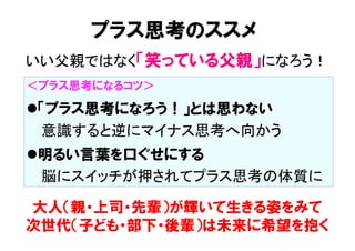 プラス思考のススメ
大人（親・上司・先輩）が輝いて生きる姿をみて
次世代（子ども・部下・後輩）は未来に希望を抱く
＜プラス思考になるコツ＞
l 「プラス思考になろう！」とは思わない
　  意識すると逆にマイナス思考へ向かう	
l 明るい言葉を口ぐせにする
　  脳にスイッチが押されてプラス思考の体質に	
いい父親ではなく「笑っている父親」になろう！	
 