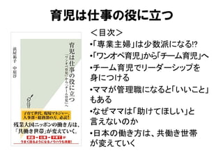 ＜目次＞	
• 「専業主婦」は少数派になる!?	
• 「ワンオペ育児」から「チーム育児」へ	
• チーム育児でリーダーシップを 
身につける	
• ママが管理職になると「いいこと」
もある	
• なぜママは「助けてほしい」と 
言えないのか	
• 日本の働き方は、共働き世帯 
が変えていく	
育児は仕事の役に立つ
 