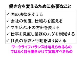 働き方を変えるために必要なこと
ü 国の法律を変える	
ü 会社の制度、仕組みを整える	
ü マネジメントの方針を変える	
ü 仕事を見直し業務のムダを削減する	
ü 社員の意識と行動を切り替える	
ワークライフバランスは与えられるもの
ではなく自ら働きかけて実現すべきもの
 