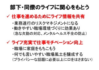 部下・同僚のライフに関心をもとう
ü  仕事を進めるためにライフ情報を共有
　　・業務遂行のリスクマネジメントになる 
・働きやすい職場環境づくりに効果あり 
（急な欠勤の対応、メンタルヘルス不全の防止）	
ü  ライフ充実で仕事モチベーション向上
　　・職場に家庭をもちこもう	
　　・何でも言いやすい職場風土を醸成する 
　　（プライバシーな話題に必要以上に口をはさまない）	
 