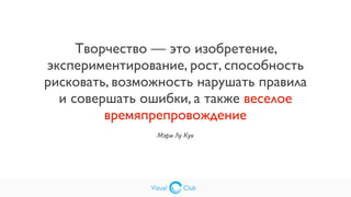 Vizual Club
Творчество — это изобретение,
экспериментирование, рост, способность
рисковать, возможность нарушать правила
и совершать ошибки, а также веселое
времяпрепровождение
Мэри Лу Кук
Vizual Club
 