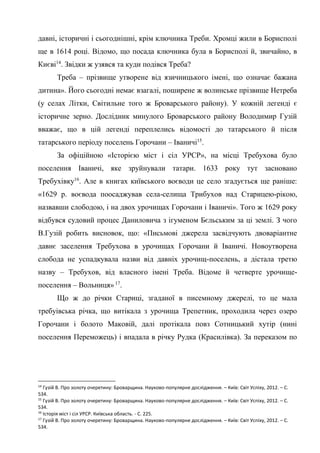 10
давні, історичні і сьогоднішні, крім ключника Треби. Хромці жили в Борисполі
ще в 1614 році. Відомо, що посада ключника була в Борисполі й, звичайно, в
Києві14
. Звідки ж узявся та куди подівся Треба?
Треба – прізвище утворене від язичницького імені, що означає бажана
дитина». Його сьогодні немає взагалі, поширене ж волинське прізвище Нетреба
(у селах Літки, Світильне того ж Броварського району). У кожній легенді є
історичне зерно. Дослідник минулого Броварського району Володимир Гузій
вважає, що в цій легенді переплелись відомості до татарського й після
татарського періоду поселень Горочани – Іваничі15
.
За офіційною «Історією міст і сіл УРСР», на місці Требухова було
поселення Іваничі, яке зруйнували татари. 1633 року тут засновано
Требухівку16
. Але в книгах київського воєводи це село згадується ще раніше:
«1629 р. воєвода поосаджував села-селища Трибухов над Старицею-рікою,
назвавши слободою, і на двох урочищах Горочани і Іваничі». Того ж 1629 року
відбувся судовий процес Даниловича з ігуменом Бєльським за ці землі. З чого
В.Гузій робить висновок, що: «Письмові джерела засвідчують двоваріантне
давнє заселення Требухова в урочищах Горочани й Іваничі. Новоутворена
слобода не успадкувала назви від давніх урочищ-поселень, а дістала третю
назву – Требухов, від власного імені Треба. Відоме й четверте урочище-
поселення – Вольниця» 17
.
Що ж до річки Стариці, згаданої в писемному джерелі, то це мала
требуівська річка, що витікала з урочища Трепетник, проходила через озеро
Горочани і болото Маковій, далі протікала повз Сотницький хутір (нині
поселення Переможець) і впадала в річку Рудка (Красилівка). За переказом по
14
Гузій В. Про золоту очеретину: Броварщина. Науково-популярне дослідження. – Київ: Світ Успіху, 2012. – С.
534.
15
Гузій В. Про золоту очеретину: Броварщина. Науково-популярне дослідження. – Київ: Світ Успіху, 2012. – С.
534.
16
Історія міст і сіл УРСР. Київська область. - С. 225.
17
Гузій В. Про золоту очеретину: Броварщина. Науково-популярне дослідження. – Київ: Світ Успіху, 2012. – С.
534.
 