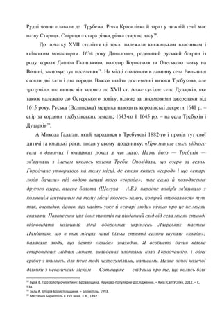 11
Рудці човни плавали до Трубежа. Річка Красилівка й зараз у нижній течії має
назву Стариця. Стариця – стара річка, річка старого часу18
.
До початку XVII століття ці землі належали княжицьким власникам і
київським монастирям. 1634 року Данилович, родовитий руський боярин із
роду короля Данила Галицького, володар Борисполя та Олеського замку на
Волині, засновує тут поселення19
. На місці спаленого в давнину села Вольниця
стояли дві хати і два городи. Важко знайти достеменні витоки Требухова, але
зрозуміло, що виник він задовго до XVII ст. Адже сусіднє село Дударків, яке
також належало до Остерського повіту, відоме за письмовими джерелами від
1615 року. Руська (Волинська) метрика наводить королівські декрети 1641 р. –
спір за кордони требухівських земель; 1643-го й 1645 рр. – на села Требухів і
Дударків20
.
А Микола Ґалаґан, який народився в Требухові 1882-го і провів тут свої
дитячі та юнацькі роки, писав у свому щоденнику: «Про минуле свого рідного
села в дитячих і юнацьких роках я чув мало. Назву його — Требухів —
зв'язували з іменем якогось козака Треби. Оповідали, що озеро за селом
Городчане утворилось на тому місці, де стояв колись «город» і що «старі
люди бачили» під водою шпилі того «города»; так само й походження
другого озера, власне болота (Шолуха – А.Б.), народне повір'я зв'язувало з
колишнім існуванням на тому місці якогось замку, котрий «провалився» тут
так, очевидно, давно, що навіть уже й «старі люди» нічого про це не могли
сказати. Положення цих двох пунктів на південний схід від села могло справді
відповідати колишній лінії оборонних укріплень Лаврських маєтків
Пам'ятаю, що в тих місцях наші більш спритні селяни шукали «клади»;
балакали люди, що дехто «клади» знаходив. Я особисто бачив кілька
старовинних мідних монет, знайдених хлопцями коло Городчаного, і одну
срібну з якимись, для мене тоді незрозумілими, написами. Назва одної козачої
ділянки з невеличким ліском — Сотницьке — свідчила про те, що колись біля
18
Гузій В. Про золоту очеретину: Броварщина. Науково-популярне дослідження. – Київ: Світ Успіху, 2012. – С.
534.
19
Зиль А. Історія Бориспільщини. – Бориспіль, 1993.
20
Местечко Борисполь в XVII веке. – К., 1892.
 
