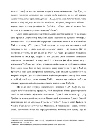 12
нашого села були земельні маєтки котрогось козачого сотника. Про Рудку за
нашим сінокосом оповідали, що «старі люди знають», як по ній плавали
великі човни аж до Трубайла (Трубіж – А.Б.); але за моїх дитячих років Рудка
текла з рову до рову маленьким потічком, місцями утворювала болота і
таким лише шляхом доходила до Трубайла. Однак навесні можна було
бачити ясно означене річище колишньої річки»21
.
Отже, аналіз усних і передусім письмових джерел засвідчує те, що власне
село Требухів (в сучасному розумінні, себто поселення на сучасній території, з
такою назвою і подальшими безперервним розвитком) виникає не пізніше кінця
XVI – початку XVII сторіч. Усні джерела, до яких ми звернемося далі,
засвідчують, що з часів монголо-татарської навали і до початку XV ст.
постійних поселень на цих землях не було. А з часів Приєднання Київського
князівства до ВКЛ тут, скоріш за все, декілька разів виникали непостійні
поселення, засновувані, в тому числі і втікачами (як було свого часу з
ключником Требою), але, схоже, ці поселення або довго не проіснували, або не
були відомі владі (що не було дивиною, якщо зважити на те, що в XVI ст.
Броварські ліси були своєрідною вольницею, куди втікали від закону або від
хвороб – зокрема, декілька сіл виникли з общин прокажених тощо). Тож влада,
в особі місцевої шляхти на початку XVII ст. заклала тут декілька слобод по
місцевих урвищах, які об’єднавшись і стали власне селом Требухів.
Що ж до отих перших «нелегальних» поселень у XVI-XVII ст., які і
дадуть початок пізнішому Требухові, то їх заснування можна реконструювати
лише за численними місцевими переказами. Один із них називає тут хутір
Требин, де жив перший поселенець. Броварський краєзнавець Дмитро Гамалій
стверджував, що на місці села було місто Требин22
. До речі місто Требин є в
Чехії та Італії, і село Требухи біля Могильова. В основі назви – корінь «треба»,
слово, що означає місце, або обряд релігійного язичницького культу. Про це
21
Микола Галаган. З моїх споминів (1880 – 1920 р.): Документально-художнє видання/Передмова: Т.Осташко,
В.Соловйова. – К., 2005. – С. 52.
22
Гамалій Д. Матеріали з історії Броварського району.-Бровари: Нове життя, 1991.
 
