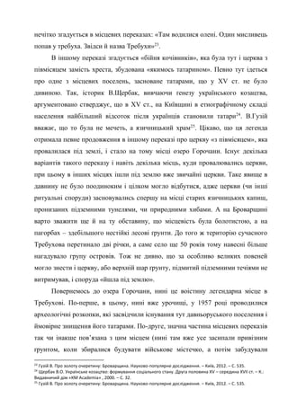 13
нечітко згадується в місцевих переказах: «Там водилися олені. Один мисливець
попав у требуха. Звідси й назва Требухи»23
.
В іншому переказі згадується «бійня кочівників», яка була тут і церква з
півмісяцем замість хреста, збудована «якимось татарином». Певно тут ідеться
про одне з місцевих поселень, засноване татарами, що у XV ст. не було
дивиною. Так, історик В.Щербак, вивчаючи ґенезу українського козацтва,
аргументовано стверджує, що в XV ст., на Київщині в етнографічному складі
населення найбільший відсоток після українців становили татари24
. В.Гузій
вважає, що то була не мечеть, а язичницький храм25
. Цікаво, що ця легенда
отримала певне продовження в іншому переказі про церкву «з півмісяцем», яка
провалилася під землі, і стало на тому місці озеро Горочани. Існує декілька
варіантів такого переказу і навіть декілька місць, куди провалювались церкви,
при цьому в інших місцях ішли під землю вже звичайні церкви. Таке явище в
давнину не було поодиноким і цілком могло відбутися, адже церкви (чи інші
ритуальні споруди) засновувались спершу на місці старих язичницьких капищ,
пронизаних підземними тунелями, чи природними хибами. А на Броварщині
варто зважити ще й на ту обставину, що місцевість була болотистою, а на
пагорбах – здебільшого нестійкі лесові ґрунти. До того ж територію сучасного
Требухова перетинало дві річки, а саме село ще 50 років тому навесні більше
нагадувало групу островів. Тож не дивно, що за особливо великих повеней
могло знести і церкву, або верхній шар ґрунту, підмитий підземними течіями не
витримував, і споруда «йшла під землю».
Повернемось до озера Горочани, нині це воістину легендарна місце в
Требухові. По-перше, в цьому, нині вже урочищі, у 1957 році проводилися
археологічні розкопки, які засвідчили існування тут давньоруського поселення і
ймовірне знищення його татарами. По-друге, значна частина місцевих переказів
так чи інакше пов’язана з цим місцем (нині там вже усе засипали привізним
ґрунтом, коли збиралися будувати військове містечко, а потім забудували
23
Гузій В. Про золоту очеретину: Броварщина. Науково-популярне дослідження. – Київ, 2012. – С. 535.
24
Щербак В.О. Українське козацтво: формування соціального стану. Друга половина XV – середина XVII ст. – К.:
Видавничий дім «КМ Academia» , 2000. – С. 32.
25
Гузій В. Про золоту очеретину: Броварщина. Науково-популярне дослідження. – Київ, 2012. – С. 535.
 