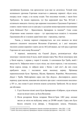 14
звичайними будинкам, тож археологам туди вже не дістатись). Точний опис
колишнього урочища Горочани подається в давньому переказі: «Було поле,
посеред поля –озеро, а на ньому острів. Там поселився чоловік, і звали його
Требушок». За іншим переказом, тут був церковний град Чан. В.Гузій з
останнього виводить гіпотезу про церковне поселення в Градчанах-Горочанах і
ставить таким чином село в один ряд із сусідніми монастирськими поселеннями
часів Київської Русі – Красилівкою, Броварами та іншими26
. Саме слово
«Горочани» може означати «град» – тут простежується схожість із чеськими
Градчанами або ж із назвою дерев’яних веж – городниць, горочан.
Також, у іншому переказі стверджується, що село виникло на місці
давнього спаленого поселення Вольниця (Горочани), де і досі знаходять
численні уламки кераміки і навіть цегли. В.Гузій вважає, що той град в урочищі
Горочани міг мати назву Вольниця27
.
У переказі, записаному від Євдокії Дідусь, розповідається: «Був
землетрус і наплив піску й мулу, який знищив город Чан. Після землетрусу жив
у Києві король, і держав у тюрмі 6 чоловік. А ключником був Треба, який і
випустив їх. Забралися вони в глухе місце, що лісом поросло, і там оселились.
Коли король помер, то забрали вони з Києва і свої сім`ї. До них стали
прибувати люди, і поставили вони маленьку церкву. Прізвища
першопоселенців були: Хромець, Шуляк, Кривенко, Корнійко, Мельниченко,
Дідусі і Треба. Найстарішим серед них був Дідусь». Достовірність даного
переказу дуже висока, можливо він свідчить про одне з «нелегальних поселень»
у XV ст., яке схоже й дало початок власне сучасному Требухові. На це вказує
дві обставин:
1. Глухі болотно-лісові землі були броварським «Сибіром», куди втікали
люди на вільні землі, це була Вольниця.
2. Після розорення Києва татарами Менглі-Гірея 1482 року литовці
звезли до міста на відбудову замку до 20 000 людей. Серед них було
багато втікачів із-за Дніпра, з білоруських земель. Очевидно,
26
Гузій В. Про золоту очеретину: Броварщина. Науково-популярне дослідження. – Київ, 2012. – С. 536.
27
Гузій В. Про золоту очеретину: Броварщина. Науково-популярне дослідження. – Київ, 2012. – С. 536.
 
