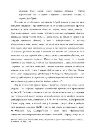 15
втікачами були головні «герої» місцевих переказів – Сергій
Глуховський, Іван (за одним з переказів – засновник Іваничів) і,
нарешті, сам Треба.
З огляду на ці обставини, краєзнавець В.Гузій висунув думку, що село
заснували нетутешні. І при цьому вказує на те, що ще й донині село Требухів
виділяється своїм специфічним діалектом: «кунь», «вул», «пул», «ведро»…
Краєзнавець вважає, що це ознаки поліського північно-українського діалекту.
Цікаво, що майже століття тому, М. Ґалаґан писав, що кілька сіл належать до
островів архаїчного діалекту, а наш – найвиразніший: «З погляду
лінгвістичного мова наших людей відзначається деякими особливостями;
між іншим, наше село належить до одного з тих островів української мови,
де зберігся архаїчний діалект з вимовою «у» замість «і». (Власне, це не є
чисте «у», а є звук, середній між «у» і «е»; отже, слово «кінь» або «віз» у нас
вимовляють «куиень», «вуиез».) Навкруги нас було кілька сіл з таким
діалектом, але здається, у нас він був найвиразнішим. …Наш лінгвістичний
острівець, що складався з невеликої кількості населених пунктів, не підпадав
впливам мови своїх сусідів і твердо додержувався свого діалекту; більше
того, мову «поріччанську» (Подесення і Подніпров'я Чернігівщини) і «за-
київську» (Київщина), й «переяславську» (Полтавщина) наші люди вважали за
якусь нібито перекривлену і трохи навіть «чудну»...»28
.
Але ця безперечно вельми цікава і незвична гіпотеза має певні слабкі
сторони. Так, старший науковий співробітник Броварського краєзнавчого
музею М.Г. Овдієнко, спираючись на дані лінгвістичного аналізу, стверджує
що требухівський діалект цілком місцевий, просто зберіг архаїчні елементи
староукраїнської мови, притаманні у XVII–XVIII століттях, цьому регіонові.
У свою чергу, нами, в процесі аналізу історичних джерел, було віднайдено
дані сучасника середини XVIII століття, які цілком підтверджують думку
М.Г.Овдієнко. Так, О.Шафонський у своїй праці «Черниговскаго
намесничества топографическое описание», написаній 1786 року, вказує на те,
28
Микола Галаган. З моїх споминів (1880 – 1920 р.): Документально-художнє видання/Передмова: Т.Осташко,
В.Соловйова. – К., 2005. – С. 49.
 