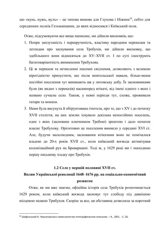 16
що «кунь, нужъ, вулъ» – це типова вимова для Глухова і Ніжина29
, себто для
серединних полків Гетьманщини, до яких відносився і Київський полк.
Отже, підсумовуючи все вище написане, ми дійшли висновків, що:
1. Попри заплутаність і перекрученість, властиву народним переказам та
легендам про заснування села Требухів, ми дійшли висновку, що
здебільшого вони відносяться до XV–XVII ст. І по суті ілюструють
багатоваріантність виникнення Требухова.
2. Ці ж перекази та нечисленні писемні свідчення, дозволяють з великою
вірогідністю припустити, що після монгольської навали, більш-менш
постійні поселення тут виникають аж у литовську добу. Їх засновниками
були (як видно з переказів) насамперед втікачі, від імені одного з яких і
названо сучасне село. Також, у певні періоди тут, схоже, проживали
татари та монахи.
3. Нами була висунута й обґрунтована гіпотеза, про те, що з XV і до початку
XVII століття, на цих землях існувало декілька непостійних поселень,
одне з яких (засноване ключником Требою) зрештою і дало початок
власне Требухову. Орієнтовно це поселення виникло у середині XVI ст.
Але, будучи малолюдним, заснованим втікачами воно не помічалося
владою до 20-х років XVII ст., коли київський воєвода активізував
колонізаційний рух на Броварщині. Тоді ж, у 1629 році ми і знаходимо
першу письмову згадку про Требухів.
1.2 Село у першій половині XVII ст.
Вплив Української революції 1648–1676 рр. на соціально-економічний
розвиток
Отже, як ми вже знаємо, офіційна історія села Требухів розпочинається
1629 роком, коли київський воєвода засновує тут слободу під давнішою
місцевою назвою Трибухов. Скоріш за все, ця обставина дозволила за короткий
29
Шафонський А. Чернигавскаго намесничества топографическое описание. – К., 1851. - С. 26.
 