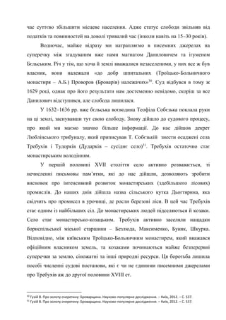 17
час суттєво збільшити місцеве населення. Адже статус слободи звільняв від
податків та повинностей на доволі тривалий час (інколи навіть на 15–30 років).
Водночас, майже відразу ми натрапляємо в писемних джерелах на
суперечку між згадуваним вже нами магнатом Даниловичем та ігуменом
Бєльським. Річ у тім, що хоча й землі вважалися незаселеними, у них все ж був
власник, вони належали «до добр шпитальних (Троїцько-Больничного
монастиря – А.Б.) Проворов (Броварів) належачих»30
. Суд відбувся в тому ж
1629 році, однак про його результати нам достеменно невідомо, скоріш за все
Данилович відступився, але слобода лишилася.
У 1632–1636 рр. вже бєльська воєводина Теофіла Собєзька поклала руки
на ці землі, заснувавши тут свою слободу. Знову дійшло до судового процесу,
про який ми маємо значно більше інформації. До нас дійшов декрет
Люблінського трибуналу, який приписував Т. Собєзькій знести осаджені села
Требухів і Тудорків (Дударків – сусіднє село)31
. Требухів остаточно стає
монастирським володінням.
У першій половині XVII століття село активно розвавається, ті
нечисленні письмовы пам’ятки, які до нас дійшли, дозволяють зробити
висновок про інтенсивний розвиток монастирських (здебільшого лісових)
промислів. До наших днів дійшла назва сільського кутка Дьогтярина, яка
свідчить про промисел в урочищі, де росли березові ліси. В цей час Требухів
стає одним із найбільших сіл. До монастирських людей підселяються й козаки.
Село стає монастирсько-козацьким. Требухів активно заселяли нащадки
бориспільської міської старшини – Безлюда, Максименко, Буняк, Шкурка.
Відповідно, між київським Троїцько-Больничним монастирем, який вважався
офіційним власником земель, та козаками починаються майже безперервні
суперечки за землю, сіножатні та інші природні ресурси. Ця боротьба лишила
пособі численні судові постанови, які є чи не єдиними писемними джерелами
про Требухів аж до другої половини XVIII ст.
30
Гузій В. Про золоту очеретину: Броварщина. Науково-популярне дослідження. – Київ, 2012. – С. 537.
31
Гузій В. Про золоту очеретину: Броварщина. Науково-популярне дослідження. – Київ, 2012. – С. 537.
 