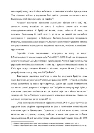 19
вона перебувала у складі військ київського полковника Михайла Кричевського.
Тоді козацьке військо у нерівному бою зуміло зупинити литовського князя
Радзивілла, який йшов походом на Україну35
.
Козацьке повстання, доповнене селянською війною (1648–1652 рр.)
знищило велику власність на землю і поділило землю між малими
господарями-козаками. У Требухові козаки, певно, зайняли ті землі, що
належали Даниловичу й іншій шляхті, то ж це на деякий час послабило
напруження у відносинах з Київським Троїцько-больничним монастирем.
Водночас, знищення великої власності, магнато-шляхетського свавілля сприяло
поступу сільського господарства, зростанню промислів, особливо млинарства і
гуральництва.
Боротьба різних старшинських угрупувань за владу по смерті
Б.Хмельницького започаткувала добу Руїни (1659–1676). В цей час Броварщина
остаточно відходить до Лівобережної Гетьманщини. Через її територію під час
українсько-московської війни (1658–1659 рр.) рухалися московські війська на
Київ, при цьому спаливши більшість містечок, зокрема Оглав (Гоголів), та
розграбувавши села, у тому числі й Требухів36
.
Тогочасних письмових пам’яток, в яких би згадувався Требухів дуже
мало, фактично до закінчення Української революції (1648–1676 рр.), ми майже
нічого достеменно не знаємо про с.Требухів. Єдине, що можна стверджувати,
але вже на основі документа 1680 року, що Требухів не загинув у вирі Руїни, а
населення остаточно поділилося на дві нерівні верстви – вільне козацтво і
залежне (від Свято-Троїцького шпитального монастиря) селянство. Цікаво, що
цей поділ збережеться аж до кінця XIX ст.
Отже, повноцінно поставши у першій половині XVII ст., село Требухів до
середини цього сторіччя перетворилося на одне з найбільших монастирських
населених пунктів Броварщини. Одночасно в цей час село активно заселяє
козацтво, яке в судовому порядку виборює в монастиря право на особисте
землеволодіння. В цей час формуються найдавніші требухівські роди. До 1648
35
Історія поселень броварського краю: Від стародавніх часів і до сьогодення. – Бровари, 2003. – С.37.
36
Історія поселень броварського краю: Від стародавніх часів і до сьогодення. – Бровари: Водограй, 2003. – С. 42.
 