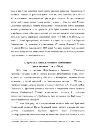 20
року в селі були володіння лише одного великого шляхтича –Даниловича. З
початком Української революції (1648–1676 рр.) село остаточно звільняється
від шляхетського землеволодіння, зростає роль козацтва. В ході визвольної
війни требухівські козаки брали активну участь у боях по всій Україні.
Одночасно Революція сприяла пожвавленню економічного життя населення,
активно розвивається с/г та промисли. Доба Руїни негативно позначилася на
історії села, до нас дійшли писемні дані про розграбування його московськими
військами під час українсько-московської війни 1658–1659-х рр. Потому, село
разом з усією Броварщиною остаточно відходить до складу Лівобережної
Гетьманщини (за винятком короткочасного об’єднання Козацької України
гетьманом Петром Дорошенком у 1668 році). Але село вижило у цей нелегкий
час, воно зберегло свій традиційний поділ на монастирську й козацьку частини
і продовжувало активно розвиватися.
1.3 Требухів у складі Лівобережної Гетьманщини
(друга половина 17 ст. – 1765 р.).
1676 року, з падінням Правобережного Гетьманату, Українська
Революція середини XVII ст. зазнала поразки. Правобережжя згодом знову
відійшло до Польщі (остаточно у 1699 році), а Лівобережжя, зберігши рештки
державності у формі автономії – до Московського царства (з 1721 року –
Російської імперії). Але, як слушно зауважують історики В.А. Смолій та В.А.
Степанков: «…протягом тривалого часу після її завершення козаки, селяни й
міщани Лівобережної України користувалися плодами її соціально-
економічних завоювань…»37
. Особливо це було актуальним для Требухова, тут
так і не відродилося кріпацтво.
У травні 1680 року, після неодноразових звернень Київський Троїцький
Больницький монастир Києво-Печерської лаври нарешті отримав від царя
Олексія Михайловича жалувану грамоту, якою поновлювалися
(підтверджувалися) права монастиря на володіння «містечком Бровари з усіма
37
Смолій В.А., Степанков В.А. Українська національна революція XVII ст. (1648-1676 рр.) – К.,1999. – С.339.
 