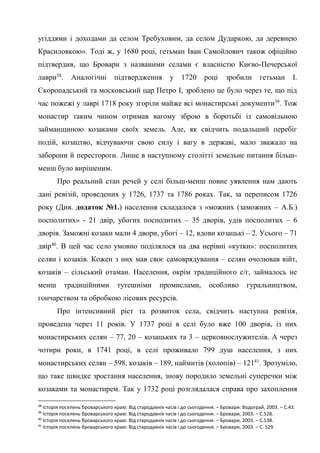 21
угіддями і доходами да селом Требуховим, да селом Дударкою, да деревнею
Красиловкою». Тоді ж, у 1680 році, гетьман Іван Самойлович також офіційно
підтвердив, що Бровари з названими селами є власністю Києво-Печерської
лаври38
. Аналогічні підтвердження у 1720 році зробили гетьман І.
Скоропадський та московський цар Петро І, зроблено це було через те, що під
час пожежі у лаврі 1718 року згоріли майже всі монастирські документи39
. Тож
монастир таким чином отримав вагому зброю в боротьбі із самовільною
займанщиною козаками своїх земель. Але, як свідчить подальший перебіг
подій, козацтво, відчуваючи свою силу і вагу в державі, мало зважало на
заборони й перестороги. Лише в наступному столітті земельне питання більш-
менш було вирішеним.
Про реальний стан речей у селі більш-менш повне уявлення нам дають
дані ревізій, проведених у 1726, 1737 та 1786 роках. Так, за переписом 1726
року (Див. додаток №1.) населення складалося з «можних (заможних – А.Б.)
посполитих» - 21 двір, убогих посполитих – 35 дворів, удів посполитих – 6
дворів. Заможні козаки мали 4 двори, убогі – 12, вдови козацькі – 2. Усього – 71
двір40
. В цей час село умовно поділялося на два нерівні «кутки»: посполитих
селян і козаків. Кожен з них мав своє самоврядування – селян очолював війт,
козаків – сільський отаман. Населення, окрім традиційного с/г, займалось не
менш традиційними тутешніми промислами, особливо гуральництвом,
гончарством та обробкою лісових ресурсів.
Про інтенсивний ріст та розвиток села, свідчить наступна ревізія,
проведена через 11 років. У 1737 році в селі було вже 100 дворів, із них
монастирських селян – 77, 20 – козацьких та 3 – церковнослужителів. А через
чотири роки, в 1741 році, в селі проживало 799 душ населення, з них
монастирських селян – 598, козаків – 189, наймитів (холопів) – 12141
. Зрозуміло,
що таке швидке зростання населення, знову породило земельні суперечки між
козаками та монастирем. Так у 1732 році розглядалася справа про захоплення
38
Історія поселень броварського краю: Від стародавніх часів і до сьогодення. – Бровари: Водограй, 2003. – С.43.
39
Історія поселень броварського краю: Від стародавніх часів і до сьогодення. – Бровари, 2003. – С.528.
40
Історія поселень броварського краю: Від стародавніх часів і до сьогодення. – Бровари, 2003. – С.538.
41
Історія поселень броварського краю: Від стародавніх часів і до сьогодення. – Бровари, 2003. – С. 529.
 