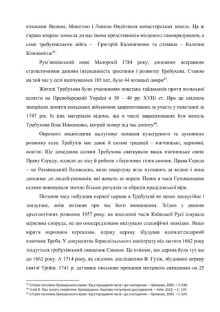22
козаками Яковом, Микитою і Левком Овдієнком монастирських земель. Ця ж
справа вперше донесла до нас імена представників місцевого самоврядування, а
саме требухівського війта – Григорій Калениченко та отамана – Каленик
Компанієць42
.
Рум`янцівський опис Малоросії 1784 року, доповнює яскравими
статистичними даними інтенсивність зростання і розвитку Требухова. Станом
на той час у селі налічувалося 185 хат, було 44 козацькі двори43
.
Жителі Требухова були учасниками повстань гайдамаків проти польської
шляхти на Правобережній Україні в 30 – 40 рр. XVIII ст. Про це свідчать
матеріали допитів польських військових заарештованих за участь у повстанні за
1747 рік. Із цих матеріалів відомо, що в числі заарештованих був житель
Требухова Влас Никоненко, котрий помер під час допиту44
.
Окремого висвітлення заслуговує питання культурного та духовного
розвитку села. Требухів має давні й сильні традиції – язичницькі, церковні,
освітні. Ще донедавна селяни Требухова святкували якесь язичницьке свято
Праву Середу, ходили до лісу й робили з березових гілок снопик. Права Середа
– це Рахманський Великдень, коли шкарлупу яєць пускають за водою і вона
допливає до людей-рахманів, які живуть за морем. Певно в часи Гетьманщини
селяни виконували значно більше ритуалів та обрядів прадідівської віри.
Питання часу побудови першої церкви в Требухові не менш дискусійне і
заплутане, аніж питання про час його виникнення. Згідно з даними
археологічних розкопок 1957 року, на поселенні часів Київської Русі існувала
церковна споруда, на що опосередковано вказували специфічні знахідки. Якщо
вірити народним переказам, першу церкву збудував напівлегендарний
ключник Треба. У документах бориспільського магістрату від лютого 1662 року
згадується требухівський священик Симеон. Це означає, що церква була тут ще
до 1662 року. А 1714 року, як свідчить дослідження В. Гузія, збудовано церкву
святої Трійці. 1741 р. датоване письмове прохання місцевого священика на 25
42
Історія поселень броварського краю: Від стародавніх часів і до сьогодення. – Бровари, 2003. – С.538.
43
Гузій В. Про золоту очеретину: Броварщина. Науково-популярне дослідження. – Київ, 2012. – С. 539.
44
Історія поселень броварського краю: Від стародавніх часів і до сьогодення. – Бровари, 2003. – С.529.
 