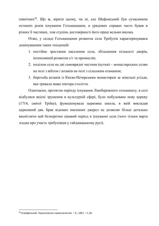 24
північних48
. Що ж, вірити цьому, чи ні, але Шафонський був сучасником
останніх років існування Гетьманщини, в урядових справах часто бував в
різних її частинах, тож ступінь достовірності його праці вельми висока.
Отже, у складі Гетьманщини розвиток села Требухів характеризувався
домінуванням таких тенденцій:
1. постійне зростання населення села, збільшення кількості дворів,
інтенсивний розвиток с/г та промислів;
2. поділом села на дві самоврядні частини (кутки) – монастирських селян
на чолі з війтом і козаків на чолі з сільським отаманом;
3. боротьба козаків із Києво-Печерським монастирем за земельні угіддя,
яка тривала маже півтора століття.
Одночасно, протягом періоду існування Лівобережного гетьманату, в селі
відбулися якісні зрушення в культурній сфері, було побудовано нову церкву
(1714, святої Трійці), функціонувала церковна школа, в якій викладав
церковний дяк. Брак відомих писемних джерел не дозволяє більш детально
висвітлити цей безперечно цікавий період в існуванні села (чого тільки варта
згадка про участь требухівців у гайдамацькому русі).
48
А.Шафонский. Черниговское намесничество. – К., 1851. – С.26.
 