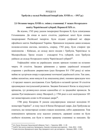 25
РОЗДІЛ ІІ
Требухів у складі Російської імперії (кін. XVIIІ ст. – 1917 р.)
2.1 Остання чверть XVIІІ ст. зміни у становищі. У межах Остерського
повіту Чернігівської губернії. Перипетії ХІХ ст.
Як відомо, 1765 року указом імператриці Катерини ІІ, була зліквідована
Гетьманщина. До кінця ж цього століття, українські землі були сповна
інкорпоровані Російської імперією. Були піддані уніфікації всі сфери
офіційного життя Лівобережної України. Припинили існування давня козацька
полково-сотенна система, натомість, спершу, 1782 року, були створені три
намісництва – Київське, до складу якого входив і Требухів, Чернігівсье та
Малоросійське. Трохи згодом – стандартні 9-ть губерній, село Требухів
увійшло до складу Остерського повіту Чернігівської губернії49
.
Унфікаційні зміни на українських землях припали головно на останню
чверть 18 століття. Завдяки зрівнянням у правах української козацької
старшини з російським дворянством (указ Катерини ІІ-ї 1785 року) ці зміни
майже не зустрічали опору в середовищі тогочасної української еліти. Так само,
майже непомітно, вони минули й на локальному рівні, типовим прикладом чого
є й предмет нашого дослідження. Село Требухів в останній третині 18 століття
продовжувало поступальний розвиток. Завдяки близькості Києва та відсутності
кріпацтва, тут розвинулося сильне одноосібне с/г та традиційні промисли. За
даними Рум`янцівського опису Малоросії, у 1784 році в селі налічувалося 185
хат монастирських селян та 44 козацькі двори50
.
1786 року Катерина ІІ указом секуляризувала земельні володіння 61
монастиря України51
, в тому числі й Києво-Печерської лаври. Для Требухова це
означало, що монастирські селяни ставали казенними, себто державними. Тож
повноцінного кріпацтва селу вдалося уникнути, державні селяни не були
особисто вільними, але були в значно кращому становищі за панських. Це
49
А.А. Русов. Описание Черниговской гебернии. Том 1. – Чернигов, 1898. – С. 20.
50
Гузій В. Про золоту очеретину: Броварщина. Науково-популярне дослідження. – Київ, 2012. – С538.
51
Історія поселень броварського краю: Від стародавніх часів і до сьогодення. – Бровари, 2003. – С.529.
 