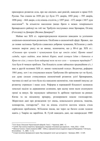 26
прискорило розвиток села, про що свідчать дані ревізій, наведені в праці О.О.
Русова. Так станом на 1858 рік тут було 371 дворів, 1892 року – 595 дворів,
1896 року – 664 двори, а під кінець століття, у 1897 році – 672 двори і 3417 душ
населення52
. За кількістю населення (якщо брати в межах теперішнього
Броварського району) на той час Требухів поступався лише Броварам, Оглеву
(Гоголеву) та Димерці (Велика Димерка)53
.
Майже все ХІХ ст. характеризувалося відносно швидким та успішним
соціально-економічним розвитком. Особливо в економічній сфері. Вражає, що
до появи залізниць Требухів славилися добрими чумаками, М.Ґалаґан у своїх
записах звертає увагу на це явище, зазначаючи, що у 80-ті рр. ХІХ ст.:
«Спомини про чумаків і чумакування були ще зовсім свіжі. Проти нашої
садиби, через майдан, жив дядько Карпо, який хлопцем їздив з батьком в
Крим по сіль; у нього були найкращі воли на все село — чумацька традиція»54
.
Але було й чимало проблем. Так більшість селян займалося традиційним с/г, і
вже в другій половині ХІХ ст. виник «земельний голод». Водночас, реформа
1861 року, хоч і не стосувалася власне Требухова (бо кріпацтва тут не було),
але дуже сильно стимулювала економічний розвиток усієї Броварщини,
частина сіл якої до того була під панською економією, тож певний імпульс до
розвитку отримало і наше село. Реформа в переважній більшості залишила
земельні наділи за державними селянами, при цьому вони мали сплачувати
гроші за викуп. Це змушувало займатися їх дрібною торгівлею на ринках
Києва та на місцевому ярмарку, розширювати власне господарство.
Збереглися дані про розведення тут овець, ковальського ремесла, ткацтва,
млинарства, гончарства55
. Але на кінець століття нестача земель стала
серйозною проблемою, М.Ґалаґан писав, що через це багато селян ходили
навіть у Таврію на заробітки. В. Гузій наводить дані, що напередодні 1905
52
А.А. Русов. Описание Черниговской губерній. Том 2. – Чернигов, 1899. – С.
53
Гузій В. Про золоту очеретину: Броварщина. Науково-популярне дослідження. – Київ, 2012. – С539.
54
Микола Галаган. З моїх споминів (1880 – 1920 р.): Документально-художнє видання/Передмова: Т.Осташко,
В.Соловйова. – К., 2005. – С. 51.
55
Історія поселень броварського краю: Від стародавніх часів і до сьогодення. – Бровари, 2003. – С.529.
 