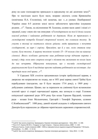 27
року на одне господарство припадало в середньому по дві десятини землі56
.
Про те настільки цього було мало, яскраво свідчать слова Кривошеїна
(помічника П.А. Столипіна), той зазначав, що: «...в умовах Лівобережної
України лише 4-5 десятин землі могло забезпечити пристойне існування
родини…»57
. Також, за свідченнями М. Ґалаґана, селяни мали давні і міцні с/г
традиції, одну з яких він так описував: «Господарювали на полі й дома силами
власної родини і найманих робітників не держали. Коли ж траплялась в
господарстві потреба більшої сторонньої помочі, то скликали толоку. За
участь в толоці не платилось ніколи грішми; люди працювали з почуття
солідарності, за харч і горілку. Пригадую, що й у нас, коли ставили нову
клуню, була толока. А щороку толокою чоловік 15—18 косили сіно на нашому
сінокосі. Якось особливо урочисто наш робітник-кучер відчиняв ворота з
вулиці у двір, коли вже смерком косарі з піснями та лясканням по косах ішли
до нас вечеряти. Обрахунки показували, що з погляду господарської
раціональності було б вигідніше просто найняти робітників на косовицю. Але
традиція мала свої права...»58
.
У Середині ХІХ століття продовжилася історія требухівської церкви, в
джерелах ми натрапляємо на згадку, що в 1851 році церкву святої Трійці було
перебудовано (нагадаємо, що її було зведено 1714 року), а 1869 року –
добудовано дзвіницю. Цікаво, що за переказом на дзвінниці було встановлено
золотий хрест зі старої горочанської церкви, яка затонула в озері. Головою
опікунської церковної ради 1874 року був козак Герасим Прудкий, членами
ради – козаки Ігнат Мельниченко, Григорій і Тимофій Харченки, селянин
С.Ковбасинський59
. 1880 року, давній мідний складень із зображенням святого
Дмитрія було перенесено до зібрання чернігівських церковних старожитностей.
56
Гузій В. Про золоту очеретину: Броварщина. Науково-популярне дослідження. – Київ, 2012. – С. 540.
57
Реєнт О.П. Україна ХІХ-ХХ ст. Роздуми та студії історика. – Корсунь-Шевченківськ, 2009. – С. 150.
58
Микола Галаган. З моїх споминів (1880 – 1920 р.): Документально-художнє видання/Передмова: Т.Осташко,
В.Соловйова. – К., 2005. – С. 51-52.
59
Гузій В. Про золоту очеретину: Броварщина. Науково-популярне дослідження. – Київ, 2012. – С. 539.
 