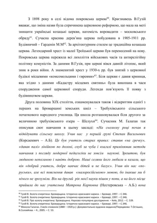 28
З 1898 року в селі відома покровська церква60
. Краєзнавець В.Гузій
вважає, що зміна назви була спричинена церковною реформою, що мала на меті
знищити українські козацькі церкви, натомість впровадити – московського
обряду61
. Сучасна красива дерев’яна церква побудована в 1905-1911 рр.
Будівничий – Гарденін М.М62
. За архітектурним стилем це традиційна козацька
церква. Легендарний хрест із малої Троїцької церкви був перенесений на нову.
Покровська церква пережила всі лихоліття військових часів та антирелігійну
політику комуністів. За даними В.Гузія, при церкві вівся давній літопис, який
зник в роки війни. А знаменитий хрест у 1930-х рр. був знятий з церковної
будівлі місцевими «комсомольцями і євреями»63
. Біля церкви є давня криниця,
яка згідно з даними «Кадастру місцевих святинь» була викопана в часи
спорудження самої церковної споруди. Легенди пов’язують її появу з
будівництвом церкви.
Друга половина ХІХ століття, ознаменувалася також і відкриттям однієї з
перших на Броварщині земських шкіл – Требухівського сільського
початкового народного училища. Ця школа розташовувалася біля другого за
величиною требухівського озера – Шелухи64
. Сучасник М. Ґалаґан так
описував своє навчання в цьому закладі: «На сьомому році почав я
відвідувати сільську школу. Учив нас у першій групі Степан Васильович
(Корсаеквич – А.Б). Це був учитель старих правил: ставив «на гречку»,
«давав палі» лінійкою по долоні, скуб за чуба і взагалі примінював методи
навчання з погляду модерної педагогіки не зовсім наукові. Зрештою, був
людиною непоганою і навіть доброю. Наші селяни його любили и казали, що
він «добрий учитель, добре навчає дітей и не балує». Учив він нас «по-
руськи», але всі пояснення давав «малоросійською» мовою, бо інакше ми б
нічого не зрозуміли. Він на другий рік моєї науки пішов у попи, а на його місце
прийшла до нас учителька Матрона Карповна (Нестеровська – А.Б.) вона
60
Гузій В. Золота очеретина: Броварщина. Історично-краєзнавчі нариси. – Броварі, 1997. – С.346.
61
Гузій В. Золота очеретина: Броварщина. Історично-краєзнавчі нариси. – Броварі, 1997. – С.346.
62
Гузій В. Про золоту очеретину: Броварщина. Науково-популярне дослідження. – Київ, 2012. – С. 539.
63
Гузій В. Золота очеретина: Броварщина. Історично-краєзнавчі нариси. – Броварі, 1997. – С.346.
64
Микола Галаган. З моїх споминів (1880 – 1920 р.): Документально-художнє видання/Передмова: Т.Осташко,
В.Соловйова. – К., 2005. – С. 53.
 
