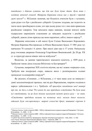 29
поводилась з дітьми гуманно, що для нас було дуже дивно. Була вона з
освітою жіночої гімназії. Матрона Карповна вчила нас у другій і третій
групі школи65
.». М.Ґалаґан зазначав, що більшість вчителів були з тутешніх,
дуже рідко хто був з російських губерній. Сучасник згадував, що педагоги за
ідеєю мали зросійщувати селян, хоч при цьому рідко хто з них вмів правильно
російською говорити. Тож виходило якраз навпаки, місцеві вчителі своїм
підкреслено окремішнім ставленням до заїжджих педагогів з російських
губерній, давали дітям приклад що вони окремішні, себто, іншого народу66
.
Першими вчителями в цій школі були Степан Васильович Корсакевич,
Мотрона Карпівна Нестеровська та Юхим Васильович Буяло. У 1901 році тут
навчалося 78 хлопців і 6 дівчат. При школі діяв хор із 17 учнів. Опікунську
раду очолював дворянин Олександр Георгійович Вишневський. До 20 рр. ХХ
ст. в структурі школи ніяких змін не відбулося67
.
Водночас, за даними чернігівського земського комітету, у 1899 році, в
Требухові також діяла сільська бібліотека та був ярмарок68
.
Сучасник, наприкінці ХІХ століття свідчив, що як і кожне «порядне» село,
Требухів мав посередині озеро, навколо якого і розміщувалися головні
громадські та комерційні споруди69
.
Як свідчать «Спомини…» М.Ґалаґана, у ті часи наше село не оминули і
деякі загальноімперські процеси, такі як рух Народництва, зокрема «ходіння в
народ» здійснювалося і в с. Требухів: «Я пригадую оповідання моєї матері
про те, як десь в кінці 70-х років до них приїздили «студенти».Чи були вони
всі студентами, чи це було тільки загальною назвою цілого руху – не знаю.
«Студенти» приїздили волами на великому возі; носили довге волосся;
одягнені були «по-простому»: широкі солом’яні брилі, вишивані сорочки й
65
Микола Галаган. З моїх споминів (1880 – 1920 р.): Документально-художнє видання/Передмова: Т.Осташко,
В.Соловйова. – К., 2005. – С. 59.
66
Микола Галаган. З моїх споминів (1880 – 1920 р.): Документально-художнє видання/Передмова: Т.Осташко,
В.Соловйова. – К., 2005. – С. 62.
67
Гузій В. Про золоту очеретину: Броварщина. Науково-популярне дослідження. – Київ, 2012. – С. 540.
68
А.А. Русов. Описание Черниговской губерній. Том 2. – Чернигов, 1899. – С.
69
Микола Галаган. З моїх споминів (1880 – 1920 р.): Документально-художнє видання/Передмова: Т.Осташко,
В.Соловйова. – К., 2005. – С. 52.
 