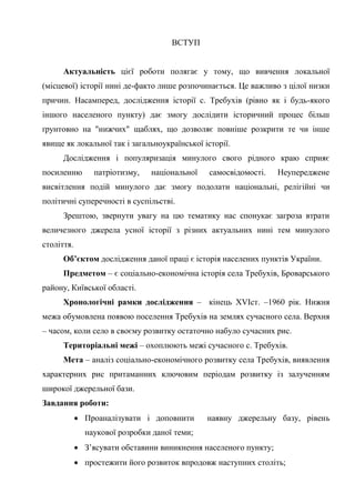 3
ВСТУП
Актуальність цієї роботи полягає у тому, що вивчення локальної
(місцевої) історії нині де-факто лише розпочинається. Це важливо з цілої низки
причин. Насамперед, дослідження історії с. Требухів (рівно як і будь-якого
іншого населеного пункту) дає змогу дослідити історичний процес більш
ґрунтовно на "нижчих" щаблях, що дозволяє повніше розкрити те чи інше
явище як локальної так і загальноукраїнської історії.
Дослідження і популяризація минулого свого рідного краю сприяє
посиленню патріотизму, національної самосвідомості. Неупереджене
висвітлення подій минулого дає змогу подолати національні, релігійні чи
політичні суперечності в суспільстві.
Зрештою, звернути увагу на цю тематику нас спонукає загроза втрати
величезного джерела усної історії з різних актуальних нині тем минулого
століття.
Об’єктом дослідження даної праці є історія населених пунктів України.
Предметом – є соціально-економічна історія села Требухів, Броварського
району, Київської області.
Хронологічні рамки дослідження – кінець XVIст. –1960 рік. Нижня
межа обумовлена появою поселення Требухів на землях сучасного села. Верхня
– часом, коли село в своєму розвитку остаточно набуло сучасних рис.
Територіальні межі – охоплюють межі сучасного с. Требухів.
Мета – аналіз соціально-економічного розвитку села Требухів, виявлення
характерних рис притаманних ключовим періодам розвитку із залученням
широкої джерельної бази.
Завдання роботи:
• Проаналізувати і доповнити наявну джерельну базу, рівень
наукової розробки даної теми;
• З’ясувати обставини виникнення населеного пункту;
• простежити його розвиток впродовж наступних століть;
 