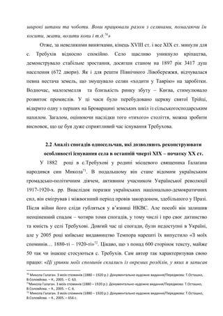30
широкі штани та чоботи. Вони працювали разом з селянами, помагаючи їм
косити, жати, возити копи і т.д.70
»
Отже, за невеликими винятками, кінець XVIII ст. і все ХІХ ст. минули для
с. Требухів відносно спокійно. Село щасливо уникнуло кріпацтва,
демонструвало стабільне зростання, досягши станом на 1897 рік 3417 душ
населення (672 двори). Як і для решти Північного Лівобережжя, відчувалася
певна нестача земель, що змушувало селян «ходити у Таврію» на заробітки.
Водночас, малоземелля та близькість ринку збуту – Києва, стимулювало
розвиток промислів. У ці часи було перебудовано церкву святої Трійці,
відкрито одну з перших на Броварщині земських шкіл із сільськогосподарським
нахилом. Загалом, оцінюючи наслідки того «тихого» століття, можна зробити
висновок, що це був дуже сприятливий час існування Требухова.
2.2 Аналіз спогадів односельчан, які дозволяють реконструювати
особливості існування села в останній чверті ХІХ – початку ХХ ст.
У 1882 році в с.Требухові у родині місцевого священика Ґалаґана
народився син Микола71
. В подальшому він стане відомим українським
громадсько-політичним діячем, активним учасником Української революції
1917-1920-х. рр. Внаслідок поразки українських національно-демократичних
сил, він емігрував і міжвоєнний період провів закордоном, здебільшого у Празі.
Після війни його сліди губляться у в’язниці НКВС. Але пособі він залишив
неоціненний спадок – чотири томи спогадів, у тому числі і про своє дитинство
та юність у селі Требухові. Довгий час ці спогади, були недоступні в Україні,
але у 2005 році київське видавництво Темпора нарешті їх випустило «З моїх
споминів… 1880-ті – 1920-ті»72
. Цікаво, що з понад 600 сторінок тексту, майже
50 так чи інакше стосуються с. Требухів. Сам автор так характеризував свою
працю: «Ці уривки моїх споминів склались із окремих розділів, у яких я записав
70
Микола Галаган. З моїх споминів (1880 – 1920 р.): Документально-художнє видання/Передмова: Т.Осташко,
В.Соловйова. – К., 2005. – С. 63.
71
Микола Галаган. З моїх споминів (1880 – 1920 р.): Документально-художнє видання/Передмова: Т.Осташко,
В.Соловйова. – К., 2005. – С. 6.
72
Микола Галаган. З моїх споминів (1880 – 1920 р.): Документально-художнє видання/Передмова: Т.Осташко,
В.Соловйова. – К., 2005. – 656 с.
 