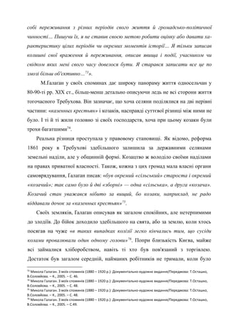 31
собі переживання з різних періодів свого життя й громадсько-політичної
чинності… Пишучи їх, я не ставив своєю метою робити оцінку або давати ха-
рактеристику цілих періодів чи окремих моментів історії… Я тільки записав
колишні свої враження й переживання, описав явища і події, учасником чи
свідком яких мені свого часу довелося бути. Я старався записати все це по
змозі більш об'єктивно…73
».
М.Ґалаґан у своїх споминах дає широку панораму життя односельчан у
80-90-ті рр. ХІХ ст., більш-менш детально описуючи ледь не всі сторони життя
тогочасного Требухова. Він зазначає, що хоча селяни поділялися на дві нерівні
частини: «казенных крестьян» і козаків, насправді суттєвої різниці між ними не
було. І ті й ті жили головно зі своїх господарств, хоча при цьому козаки були
трохи багатшими74
.
Реальна різниця проступала у правовому становищі. Як відомо, реформа
1861 року в Требухові здебільшого залишила за державними селянами
земельні наділи, але у общинній формі. Козацтво ж володіло своїми наділами
на правах приватної власності. Також, кожна з цих громад мала власні органи
самоврядування, Ґалаґан писав: «був окремий «сільський» староста і окремий
«козачий»; так само було й дві «зборні» — одна «сільська», а друга «козача».
Козачий стан уважався нібито за вищий, бо козаки, наприклад, не радо
віддавали дочок за «казенных крестьян»75
.
Своїх земляків, Ґалаґан описував як загалом спокійних, але нетерпимими
до злодіїв. До бійок доходило здебільшого на свята, або за землю, коли хтось
посягав на чуже «в таких випадках колізії легко кінчались тим, що сусіди
колами провалювали один одному голови»76
. Попри близькість Києва, майже
всі займалися хліборобством, навіть ті хто був пов'язаний з торгівлею.
Достаток був загалом середній, найманих робітників не тримали, коли було
73
Микола Галаган. З моїх споминів (1880 – 1920 р.): Документально-художнє видання/Передмова: Т.Осташко,
В.Соловйова. – К., 2005. – С. 46.
74
Микола Галаган. З моїх споминів (1880 – 1920 р.): Документально-художнє видання/Передмова: Т.Осташко,
В.Соловйова. – К., 2005. – С. 48.
75
Микола Галаган. З моїх споминів (1880 – 1920 р.): Документально-художнє видання/Передмова: Т.Осташко,
В.Соловйова. – К., 2005. – С. 48.
76
Микола Галаган. З моїх споминів (1880 – 1920 р.): Документально-художнє видання/Передмова: Т.Осташко,
В.Соловйова. – К., 2005. – С.49.
 