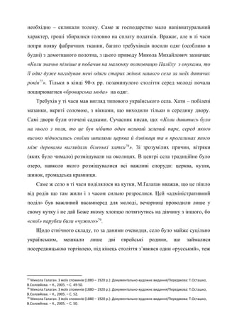 32
необхідно – скликали толоку. Саме ж господарство мало напівнатуральний
характер, гроші збиралися головно на сплату податків. Вражає, але в ті часи
попри появу фабричних тканин, багато требухівців носили одяг (особливо в
будні) з домотканого полотна, з цього приводу Микола Михайлович зазначав:
«Коли значно пізніше я побачив на малюнку полковницю Паліїху з онуками, то
її одяг дуже нагадував мені одяги старих жінок нашого села за моїх дитячих
років77
». Тільки в кінці 90-х рр. позаминулого століття серед молоді почала
поширюватися «броварська мода» на одяг.
Требухів у ті часи мав вигляд типового українського села. Хати – побілені
мазанки, вкриті соломою, з вікнами, що виходили тільки в середину двору.
Самі двори були оточені садками. Сучасник писав, що: «Коли дивитись було
на нього з поля, то це був нібито один великий зелений парк, серед якого
високо підносились своїми шпилями церква й дзвіниця та в прогалинах якого
між деревами виглядали біленькі хатки78
». Зі зрозумілих причин, вітряки
(яких було чимало) розміщували на околицях. В центрі села традиційно було
озеро, навколо якого розміщувалися всі важливі споруди: церква, кузня,
шинок, громадська крамниця.
Саме ж село в ті часи поділялося на кутки, М.Ґалаґан вважав, що це пішло
від родів що там жили і з часом сильно розрослися. Цей «адміністративний
поділ» був важливий насамперед для молоді, вечорниці проводили лише у
свому кутку і не дай Боже якому хлопцю потягнутись на дівчину з іншого, бо
«свої» парубки били «чужого»79
.
Щодо етнічного складу, то за даними очевидця, село було майже суцільно
українським, мешкали лише дві єврейські родини, що займалися
посередницькою торгівлею, під кінець століття з’явився один «русський», теж
77
Микола Галаган. З моїх споминів (1880 – 1920 р.): Документально-художнє видання/Передмова: Т.Осташко,
В.Соловйова. – К., 2005. – С. 49-50.
78
Микола Галаган. З моїх споминів (1880 – 1920 р.): Документально-художнє видання/Передмова: Т.Осташко,
В.Соловйова. – К., 2005. – С. 52.
79
Микола Галаган. З моїх споминів (1880 – 1920 р.): Документально-художнє видання/Передмова: Т.Осташко,
В.Соловйова. – К., 2005. – С. 50.
 