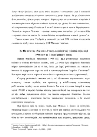 34
йому «душу продав»; так само якісь зносини з «нечистим» мав і останній
представник старого місцевого священичого роду Корців. За це обидва вони
були, очевидно, дуже суворо покарані. Корець умер, не залишивши нащадків, і
пам'ять про нього збереглась тільки через те, що ґрунт, де стояла його хата,
після припинення роду Корців ще й за моїх дитячих років звався Корцівщиною.
Нащадки старого Паненка ... також покутували, очевидно, гріхи свого діда
— приятеля «нечистого», бо стали бідніти та продавати землю й ґрунти85
.».
Таким постає село Требухів у останній третині ХІХ сторіччя зі спогадів
сучасника, требухівця, дипломата УНР Миколи Ґалаґана.
2.3 На початку «ХХ віку». Участь односельчан у подіях революції
1905 року та Першої світової війни.
Перша російська революція (1905-1907 рр.) розпочалася жахливою
бійнею в столиці Російської імперії, коли 22 січня було жорстоко розігнано
мирну демонстрацію (чи то б пак, похід до царя) робітників, які «йшли з
іконами й портретами царя на чолі з попом-українцем Георгієм Гапоном»86
.
Безглузда жорстокість царської влади і стала приводом до початку революції.
Спершу революція охопила міста, які буквально «зупинилися» через
величезну хвилю страйків, для прикладу, у найбільшому жовтневому
робітничому страйку взяло участь близько 2-х млн. підданих імперії, в тому
числі 120 000 в Україні. Майже відразу революційний рух поширився на селі,
де він набув радикальних форм, так званих «аграрних безладів». Селяни
розграбовували і спалювали маєтки ненависних поміщиків, а їх землю
розподіляли між собою.
Під тиском цих та інших подій, цар Микола ІІ пішов на поступки.
Імператор видає Маніфест 17 жовтня, за яким цар дарував своїм підданим усі
громадянські права, пообіцявши скликати народне представництво (Думу). Це
була по суті конституція. Але протрималася вона недовго, царському уряду,
85
Микола Галаган. З моїх споминів (1880 – 1920 р.): Документально-художнє видання/Передмова: Т.Осташко,
В.Соловйова. – К., 2005. – С. 53.
86
Орест Суптельний. Україна: історія. – К., 1993. – С. 369.
 