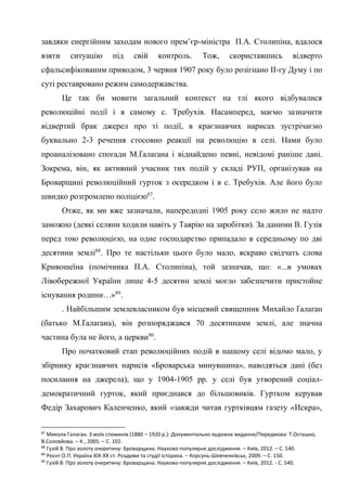 35
завдяки енергійним заходам нового прем’єр-міністра П.А. Столипіна, вдалося
взяти ситуацію під свій контроль. Тож, скориставшись відверто
сфальсифікованим приводом, 3 червня 1907 року було розігнано ІІ-гу Думу і по
суті реставровано режим самодержавства.
Це так би мовити загальний контекст на тлі якого відбувалися
революційні події і в самому с. Требухів. Насамперед, маємо зазначити
відвертий брак джерел про ті події, в краєзнавчих нарисах зустрічаємо
буквально 2-3 речення стосовно реакції на революцію в селі. Нами було
проаналізовано спогади М.Ґалаґана і віднайдено певні, невідомі раніше дані.
Зокрема, він, як активний учасник тих подій у складі РУП, організував на
Броварщині революційний гурток з осередком і в с. Требухів. Але його було
швидко розгромлено поліцією87
.
Отже, як ми вже зазначали, напередодні 1905 року село жило не надто
заможно (деякі селяни ходили навіть у Таврію на заробітки). За даними В. Гузія
перед тою революцією, на одне господарство припадало в середньому по дві
десятини землі88
. Про те настільки цього було мало, яскраво свідчать слова
Кривошеїна (помічника П.А. Столипіна), той зазначав, що: «...в умовах
Лівобережної України лише 4-5 десятин землі могло забезпечити пристойне
існування родини…»89
.
. Найбільшим землевласником був місцевий священник Михайло Ґалаґан
(батько М.Ґалаґана), він розпоряджався 70 десятинами землі, але значна
частина була не його, а церкви90
.
Про початковий етап революційних подій в нашому селі відомо мало, у
збірнику краєзнавчих нарисів «Броварська минувшина», наводяться дані (без
посилання на джерела), що у 1904-1905 рр. у селі був утворений соціал-
демократичний гурток, який приєднався до більшовиків. Гуртком керував
Федір Захарович Каленченко, який «завжди читав гуртківцям газету «Искра»,
87
Микола Галаган. З моїх споминів (1880 – 1920 р.): Документально-художнє видання/Передмова: Т.Осташко,
В.Соловйова. – К., 2005. – С. 102.
88
Гузій В. Про золоту очеретину: Броварщина. Науково-популярне дослідження. – Київ, 2012. – С. 540.
89
Реєнт О.П. Україна ХІХ-ХХ ст. Роздуми та студії історика. – Корсунь-Шевченківськ, 2009. – С. 150.
90
Гузій В. Про золоту очеретину: Броварщина. Науково-популярне дослідження. – Київ, 2012. - С. 540.
 
