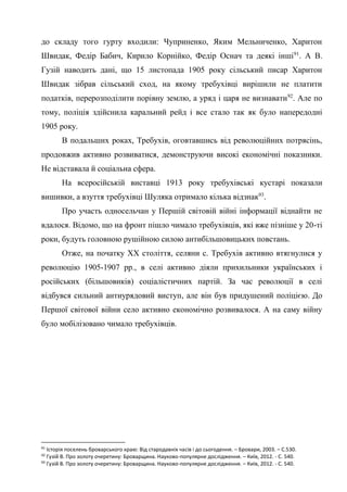 36
до складу того гурту входили: Чуприненко, Яким Мельниченко, Харитон
Швидак, Федір Бабич, Кирило Корнійко, Федір Оснач та деякі інші91
. А В.
Гузій наводить дані, що 15 листопада 1905 року сільський писар Харитон
Швидак зібрав сільський сход, на якому требухівці вирішили не платити
податків, перерозподілити порівну землю, а уряд і царя не визнавати92
. Але по
тому, поліція здійснила каральний рейд і все стало так як було напередодні
1905 року.
В подальших роках, Требухів, оговтавшись від революційних потрясінь,
продовжив активно розвиватися, демонструючи високі економічні показники.
Не відставала й соціальна сфера.
На всеросійській виставці 1913 року требухівські кустарі показали
вишивки, а взуття требухівці Шуляка отримало кілька відзнак93
.
Про участь односельчан у Першій світовій війні інформації віднайти не
вдалося. Відомо, що на фронт пішло чимало требухівців, які вже пізніше у 20-ті
роки, будуть головною рушійною силою антибільшовицьких повстань.
Отже, на початку ХХ століття, селяни с. Требухів активно втягнулися у
революцію 1905-1907 рр., в селі активно діяли прихильники українських і
російських (більшовиків) соціалістичних партій. За час революції в селі
відбувся сильний антиурядовий виступ, але він був придушений поліцією. До
Першої світової війни село активно економічно розвивалося. А на саму війну
було мобілізовано чимало требухівців.
91
Історія поселень броварського краю: Від стародавніх часів і до сьогодення. – Бровари, 2003. – С.530.
92
Гузій В. Про золоту очеретину: Броварщина. Науково-популярне дослідження. – Київ, 2012. - С. 540.
93
Гузій В. Про золоту очеретину: Броварщина. Науково-популярне дослідження. – Київ, 2012. - С. 540.
 
