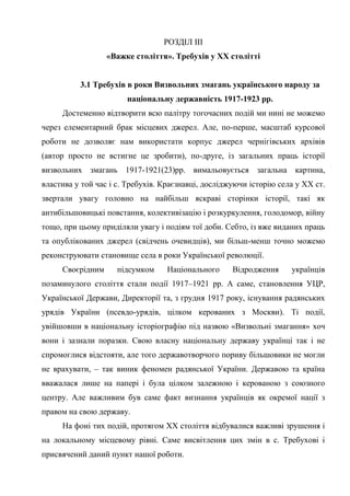 37
РОЗДІЛ ІІІ
«Важке століття». Требухів у ХХ столітті
3.1 Требухів в роки Визвольних змагань українського народу за
національну державність 1917-1923 рр.
Достеменно відтворити всю палітру тогочасних подій ми нині не можемо
через елементарний брак місцевих джерел. Але, по-перше, масштаб курсової
роботи не дозволяє нам використати корпус джерел чернігівських архівів
(автор просто не встигне це зробити), по-друге, із загальних праць історії
визвольних змагань 1917-1921(23)рр. вимальовується загальна картина,
властива у той час і с. Требухів. Краєзнавці, досліджуючи історію села у ХХ ст.
звертали увагу головно на найбільш яскраві сторінки історії, такі як
антибільшовицькі повстання, колективізацію і розкуркулення, голодомор, війну
тощо, при цьому приділяли увагу і подіям тої доби. Себто, із вже виданих праць
та опублікованих джерел (свідчень очевидців), ми більш-менш точно можемо
реконструювати становище села в роки Української революції.
Своєрідним підсумком Національного Відродження українців
позаминулого століття стали події 1917–1921 рр. А саме, становлення УЦР,
Української Держави, Директорії та, з грудня 1917 року, існування радянських
урядів України (псевдо-урядів, цілком керованих з Москви). Ті події,
увійшовши в національну історіографію під назвою «Визвольні змагання» хоч
вони і зазнали поразки. Свою власну національну державу українці так і не
спромоглися відстояти, але того державотворчого пориву більшовики не могли
не врахувати, – так виник феномен радянської України. Державою та країна
вважалася лише на папері і була цілком залежною і керованою з союзного
центру. Але важливим був саме факт визнання українців як окремої нації з
правом на свою державу.
На фоні тих подій, протягом ХХ століття відбувалися важливі зрушення і
на локальному місцевому рівні. Саме висвітлення цих змін в с. Требухові і
присвячений даний пункт нашої роботи.
 