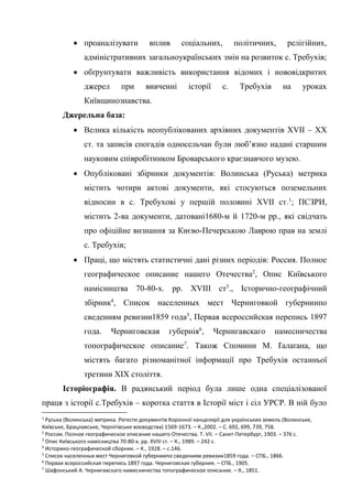 4
• проаналізувати вплив соціальних, політичних, релігійних,
адміністративних загальноукраїнських змін на розвиток с. Требухів;
• обґрунтувати важливість використання відомих і нововідкритих
джерел при вивченні історії с. Требухів на уроках
Київщинознавства.
Джерельна база:
• Велика кількість неопублікованих архівних документів XVII – ХХ
ст. та записів спогадів односельчан були люб’язно надані старшим
науковим співробітником Броварського краєзнавчого музею.
• Опубліковані збірники документів: Волинська (Руська) метрика
містить чотири актові документи, які стосуються поземельних
відносин в с. Требухові у першій половині XVII ст.1
; ПСЗРИ,
містить 2-ва документи, датовані1680-м й 1720-м рр., які свідчать
про офіційне визнання за Києво-Печерською Лаврою прав на землі
с. Требухів;
• Праці, що містять статистичні дані різних періодів: Россия. Полное
географическое описание нашего Отечества2
, Опис Київського
намісництва 70-80-х. рр. XVIII ст3
., Історично-географічний
збірник4
, Список населенных мест Черниговкой губерниипо
сведениям ревизии1859 года5
, Первая всероссийская перепись 1897
года. Черниговская губернія6
, Чернигавскаго намесничества
топографическое описание7
. Також Спомини М. Ґалаґана, що
містять багато різноманітної інформації про Требухів останньої
третини ХІХ століття.
Історіографія. В радянський період була лише одна спеціалізованої
праця з історії с.Требухів – коротка стаття в Історії міст і сіл УРСР. В ній було
1
Руська (Волинська) метрика. Регести документів Коронної канцелярії для українських земель (Волинське,
Київське, Брацлавське, Чернігівське воєводства) 1569-1673. – К.,2002. – С. 692, 699, 739, 758.
2
Россия. Полное географическое описание нашего Отечества. Т. VII. – Санкт-Петербург, 1903. – 376 с.
3
Опис Київського намісництва 70-80-х. рр. XVIII ст. – К., 1989. – 242 с.
4
Историко-географической сборник. – К., 1928. – с.146.
5
Список населенных мест Черниговкой губерниипо сведениям ревизии1859 года. – СПБ., 1866.
6
Первая всероссийская перепись 1897 года. Черниговская губерния. – СПБ., 1905.
7
Шафонський А. Чернигавскаго намесничества топографическое описание. – К., 1851.
 