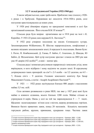 40
3.2 У складі радянської України (1922-1960 рр.)
З часом забувається все, адже треба жити. Приблизно таке сталося у 1920-
х роках і в Требухові. Переживши всі лихоліття 1914-1920-х років, село
поступово пристосовувалося до нових умов.
У 1920 році (ймовірно відразу по придушенні повстання) в селі був
організований комнезам. Його очолив В.М. П`ятниця100
.
Сільська рада була вперше організована ще в 1918 році на чолі з К.
Корнійко. У 1921-22 роках нею керував К.Х. Листопад101
.
У 1922 році утворено поселення на землях Сотницького хутора.
Землевпорядники Ф.Шевченко, Й. Шостак перерозподілили, конфісковані у
великих місцевих землевласників землі, й передали їх поселенцям. Якими були:
І. Рогач, П. Ковбасинський, Д. Ганжа, Р. Бабич, С. Ігнатенко, Д. Швидак, Ю
Бабич, Д. Мельниченко. Цей хутір поступово зростав і станом на 2003 рік мав
уже 45 дворів (162 особи)102
, а нині – значно зріс.
Сільська рада і комнезам регулювали перерозподіл земельних угідь; вони
вирішували, в кого відібрати і кому наділити чи додати землі. В середньому
дотримувалися таких пропорцій: на сім’ї з 2-3 особи – по 5,5 десятин, на 4-5 –
7, більша сім`я – 9 десятин. Головою земельного комітету був Захар
Максимович Голець, а потім - Андрій Андрійович Пасічний103
.
У 1921 — 1922 роках налічувалося близько 800 дворів з населенням
майже 3,5 тис. осіб.
Село активно розвивалося в роки НЕП, так вже у 1927 році коні були
майже в кожного селянина, всього близько 1200 голів. Майже стільки ж
утримували й корів. Овець у селі на той час нараховувалося 5 — 7 тисяч.
Щоденно налагоджувався зв’язок села з містом, щороку розвивалась торгівля.
Виникло багато приватних лавок, понад 20 магазинів. Більшість магазинів
торгували рибою, крупою, пряниками, цукерками тощо. Частина лавок
100
Історія поселень броварського краю: Від стародавніх часів і до сьогодення. – Бровари, 2003. – С.530.
101
Історія поселень броварського краю: Від стародавніх часів і до сьогодення. – Бровари, 2003. – С.530.
102
Історія поселень броварського краю: Від стародавніх часів і до сьогодення. – Бровари, 2003. – С.530-531.
*Комітет незаможних селян
103
Історія поселень броварського краю: Від стародавніх часів і до сьогодення. – Бровари, 2003. – С.531.
 