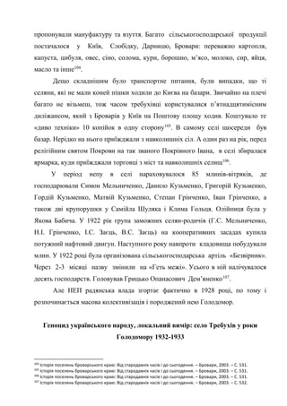 41
пропонували мануфактуру та взуття. Багато сільськогосподарської продукції
постачалося у Київ, Слобідку, Дарницю, Бровари: переважно картопля,
капуста, цибуля, овес, сіно, солома, кури, борошно, м’ясо, молоко, сир, яйця,
масло та інше104
.
Дещо складнішим було транспортне питання, були випадки, що ті
селяни, які не мали коней пішки ходили до Києва на базари. Звичайно на плечі
багато не візьмеш, тож часом требухівці користувалися п’ятнадцятимісним
диліжансом, який з Броварів у Київ на Поштову площу ходив. Коштувало те
«диво техніки» 10 копійок в одну сторону105
. В самому селі щосереди був
базар. Нерідко на нього приїжджали з навколишніх сіл. А один раз на рік, перед
релігійним святом Покрови на так званого Покрівного Івана, в селі збиралася
ярмарка, куди приїжджали торговці з міст та навколишніх селищ106
.
У період непу в селі нараховувалося 85 млинів-вітряків, де
господарювали Симон Мельниченко, Данило Кузьменко, Григорій Кузьменко,
Гордій Кузьменко, Матвій Кузьменко, Степан Грінченко, Іван Грінченко, а
також дві крупорушки у Самійла Шуляка і Клима Гольця. Олійниця була у
Якова Бабича. У 1922 рік група заможних селян-родичів (Г.С. Мельниченко,
Н.І. Грінченко, І.С. Заєць, B.C. Заєць) на кооперативних засадах купила
потужний нафтовий двигун. Наступного року навпроти кладовища побудували
млин. У 1922 році була організована сільськогосподарська артіль «Безвірник».
Через 2-3 місяці назву змінили на «Геть межі». Усього в ній налічувалося
десять господарств. Головував Грицько Опанасович Дем’яненко107
.
Але НЕП радянська влада згортає фактично в 1928 році, по тому і
розпочинається масова колективізація і породжений нею Голодомор.
Геноцид українського народу, локальний вимір: село Требухів у роки
Голодомору 1932-1933
104
Історія поселень броварського краю: Від стародавніх часів і до сьогодення. – Бровари, 2003. – С. 531.
105
Історія поселень броварського краю: Від стародавніх часів і до сьогодення. – Бровари, 2003. – С. 531.
106
Історія поселень броварського краю: Від стародавніх часів і до сьогодення. – Бровари, 2003. – С. 531.
107
Історія поселень броварського краю: Від стародавніх часів і до сьогодення. – Бровари, 2003. – С. 532.
 