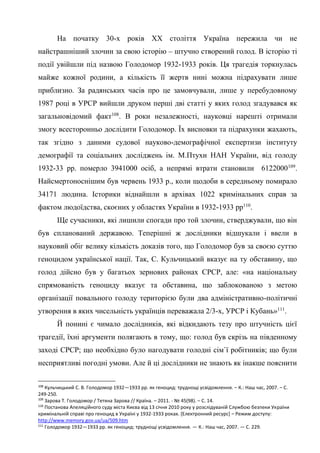 42
На початку 30-х років ХХ століття Україна пережила чи не
найстрашніший злочин за свою історію – штучно створений голод. В історію ті
події увійшли під назвою Голодомор 1932-1933 років. Ця трагедія торкнулась
майже кожної родини, а кількість її жертв нині можна підрахувати лише
приблизно. За радянських часів про це замовчували, лише у перебудовному
1987 році в УРСР вийшли друком перші дві статті у яких голод згадувався як
загальновідомий факт108
. В роки незалежності, науковці нарешті отримали
змогу всесторонньо дослідити Голодомор. Їх висновки та підрахунки жахають,
так згідно з даними судової науково-демографічної експертизи інституту
демографії та соціальних досліджень ім. М.Птухи НАН України, від голоду
1932-33 рр. померло 3941000 осіб, а непрямі втрати становили 6122000109
.
Найсмертоноснішим був червень 1933 р., коли щодоби в середньому помирало
34171 людина. Історики віднайшли в архівах 1022 кримінальних справ за
фактом людоїдства, скоєних у областях України в 1932-1933 рр110
.
Ще сучасники, які лишили спогади про той злочин, стверджували, що він
був спланований державою. Теперішні ж дослідники відшукали і ввели в
науковий обіг велику кількість доказів того, що Голодомор був за своєю суттю
геноцидом української нації. Так, С. Кульчицький вказує на ту обставину, що
голод дійсно був у багатьох зернових районах СРСР, але: «на національну
спрямованість геноциду вказує та обставина, що заблокованою з метою
організації повального голоду територією були два адміністративно-політичні
утворення в яких чисельність українців переважала 2/3-х, УРСР і Кубань»111
.
Й понині є чимало дослідників, які відкидають тезу про штучність цієї
трагедії, їхні аргументи полягають в тому, що: голод був скрізь на південному
заході СРСР; що необхідно було нагодувати голодні сім`ї робітників; що були
несприятливі погодні умови. Але й ці дослідники не знають як інакше пояснити
108
Кульчицький С. В. Голодомор 1932—1933 pp. як геноцид: труднощі усвідомлення. – К.: Наш час, 2007. – С.
249-250.
109
Зарова Т. Голодомор / Тетяна Зарова // Країна. – 2011. - № 45(98). – С. 14.
110
Постанова Апеляційного суду міста Києва від 13 січня 2010 року у розслідуваній Службою безпеки України
кримінальній справі про геноцид в Україні у 1932-1933 роках. [Електронний ресурс] – Режим доступу:
http://www.memory.gov.ua/ua/509.htm
111
Голодомор 1932—1933 pp. як геноцид: труднощі усвідомлення. — К.: Наш час, 2007. — С. 229.
 